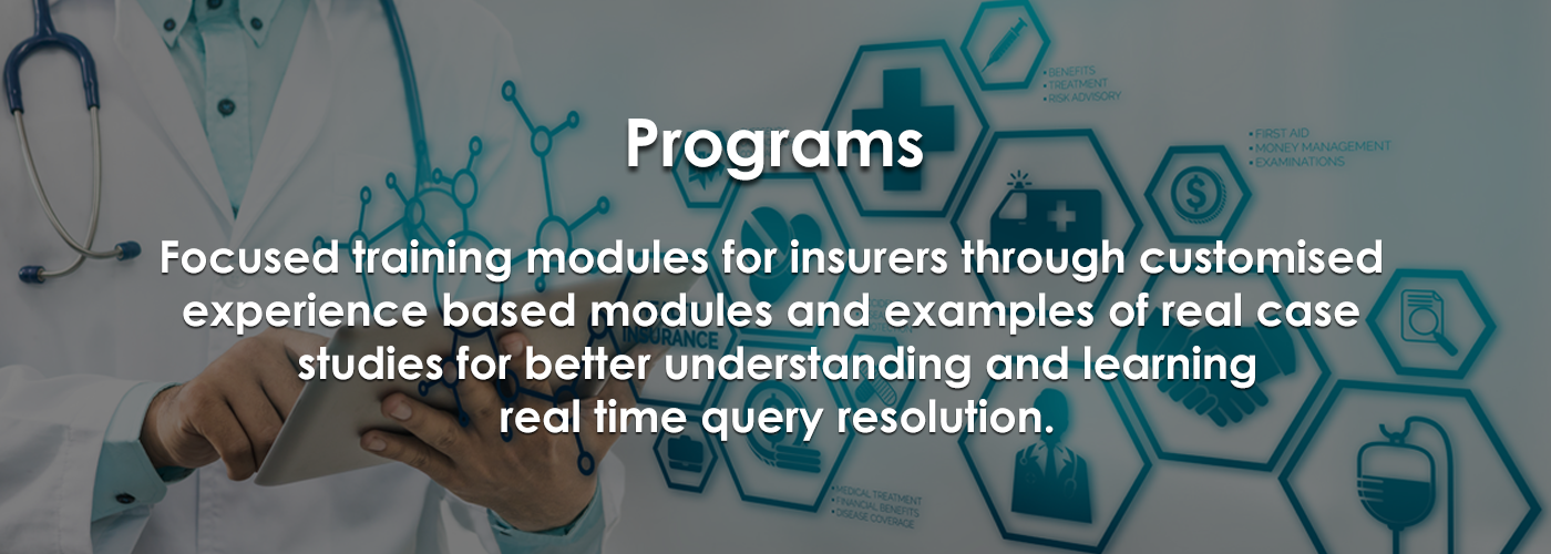 Programs: Focused training modules for insurers through customised experience based modules and examples of real case studies for better understanding and learning real time query resolution Programs: Focused training modules for
insurers through customised experience based modules and examples of real case studies for better
understanding and learning real time query resolution